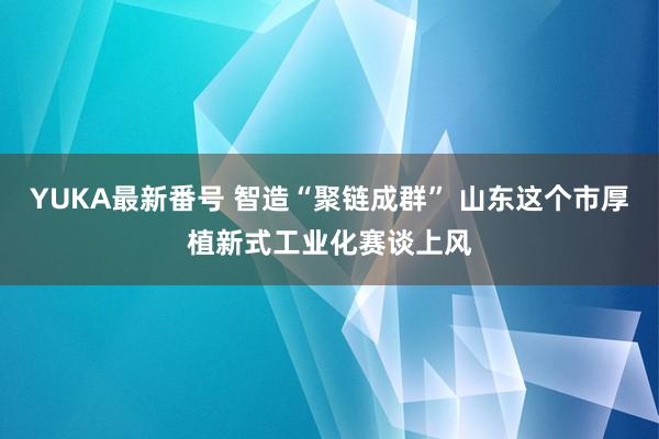 YUKA最新番号 智造“聚链成群” 山东这个市厚植新式工业化赛谈上风