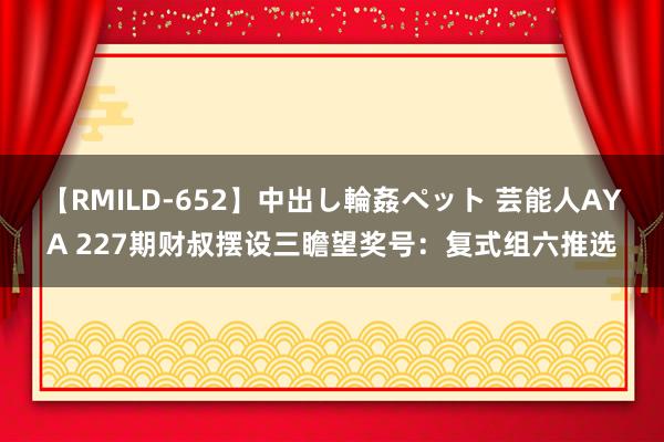 【RMILD-652】中出し輪姦ペット 芸能人AYA 227期财叔摆设三瞻望奖号：复式组六推选