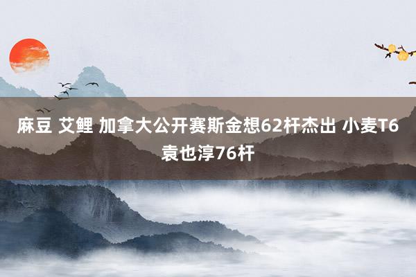 麻豆 艾鲤 加拿大公开赛斯金想62杆杰出 小麦T6袁也淳76杆