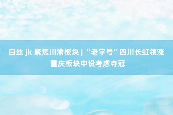 白丝 jk 聚焦川渝板块 | “老字号”四川长虹领涨 重庆板块中设考虑夺冠