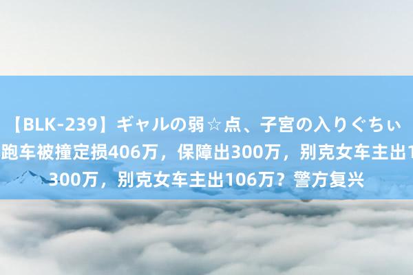 【BLK-239】ギャルの弱☆点、子宮の入りぐちぃ EMIRI 4700万元跑车被撞定损406万，保障出300万，别克女车主出106万？警方复兴