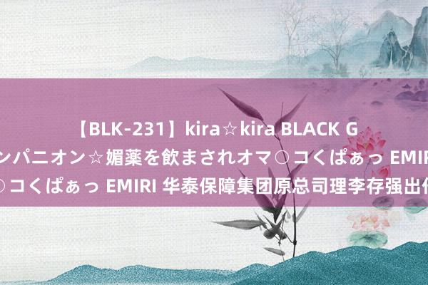 【BLK-231】kira☆kira BLACK GAL 黒ギャル中出し温泉コンパニオン☆媚薬を飲まされオマ○コくぱぁっ EMIRI 华泰保障集团原总司理李存强出任董事