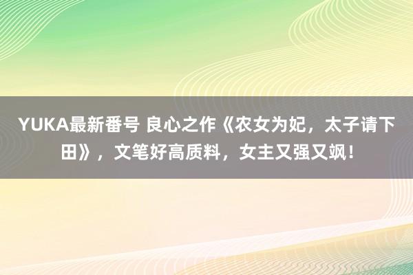 YUKA最新番号 良心之作《农女为妃，太子请下田》，文笔好高质料，女主又强又飒！