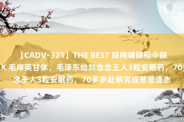 【CADV-321】THE BEST 銇婅哺銇椼仐銇俱仚銆?50浜?鏅傞枔DX 毛岸英甘休，毛泽东给刘念念王人3粒安眠药，70多岁赴朝完成爸爸遗志