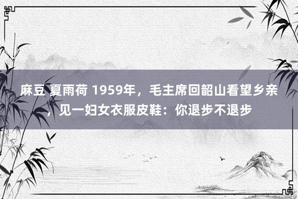 麻豆 夏雨荷 1959年，毛主席回韶山看望乡亲，见一妇女衣服皮鞋：你退步不退步