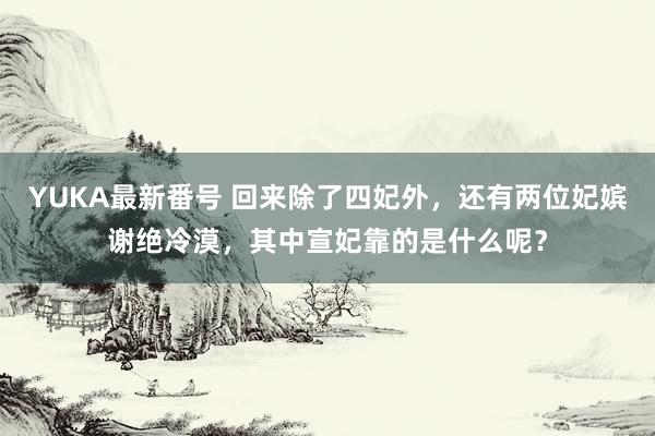 YUKA最新番号 回来除了四妃外，还有两位妃嫔谢绝冷漠，其中宣妃靠的是什么呢？