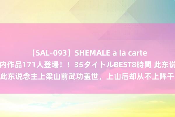 【SAL-093】SHEMALE a la carteの歴史 2008～2011 国内作品171人登場！！35タイトルBEST8時間 此东说念主上梁山前武功盖世，上山后却从不上阵干戈，宋江也拿他没主义