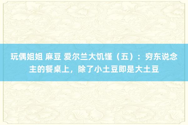 玩偶姐姐 麻豆 爱尔兰大饥馑（五）：穷东说念主的餐桌上，除了小土豆即是大土豆