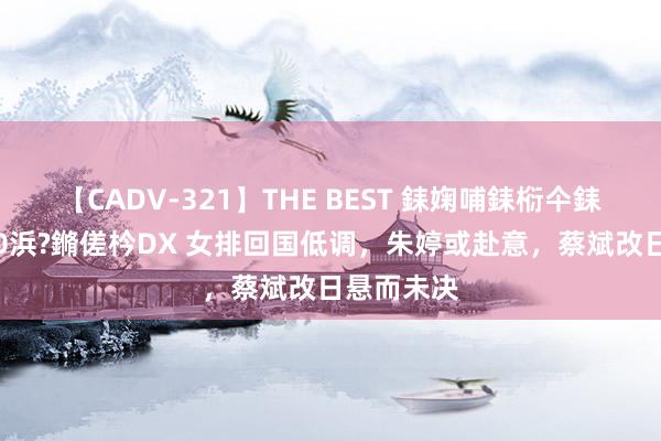 【CADV-321】THE BEST 銇婅哺銇椼仐銇俱仚銆?50浜?鏅傞枔DX 女排回国低调，朱婷或赴意，蔡斌改日悬而未决