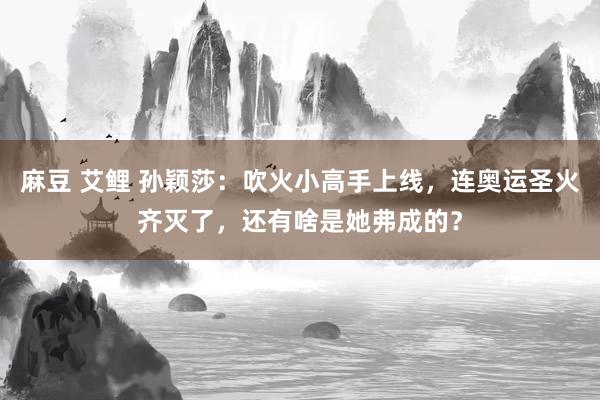 麻豆 艾鲤 孙颖莎：吹火小高手上线，连奥运圣火齐灭了，还有啥是她弗成的？