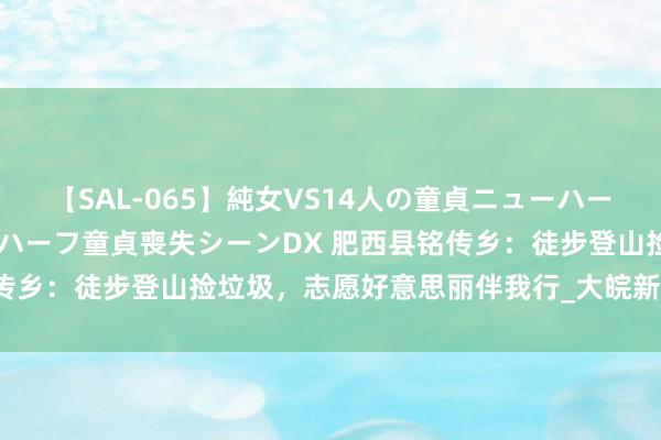 【SAL-065】純女VS14人の童貞ニューハーフ 二度と見れないニューハーフ童貞喪失シーンDX 肥西县铭传乡：徒步登山捡垃圾，志愿好意思丽伴我行_大皖新闻 | 安徽网