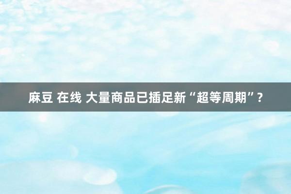 麻豆 在线 大量商品已插足新“超等周期”?