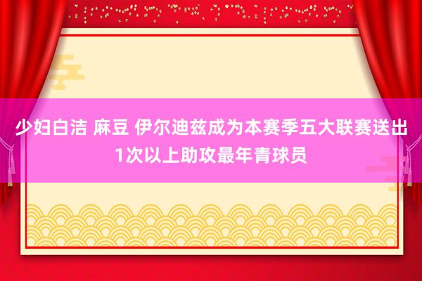 少妇白洁 麻豆 伊尔迪兹成为本赛季五大联赛送出1次以上助攻最年青球员