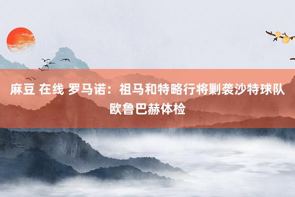 麻豆 在线 罗马诺：祖马和特略行将剿袭沙特球队欧鲁巴赫体检