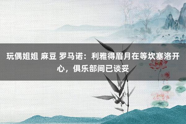 玩偶姐姐 麻豆 罗马诺：利雅得眉月在等坎塞洛开心，俱乐部间已谈妥